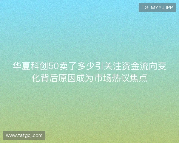 华夏科创50卖了多少引关注资金流向变化背后原因成为市场热议焦点